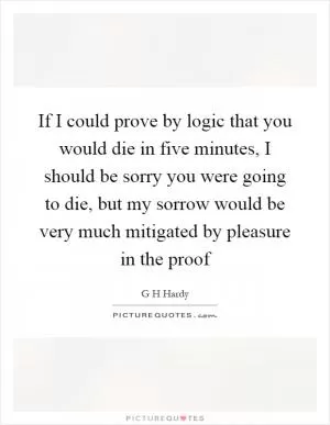 If I could prove by logic that you would die in five minutes, I should be sorry you were going to die, but my sorrow would be very much mitigated by pleasure in the proof Picture Quote #1