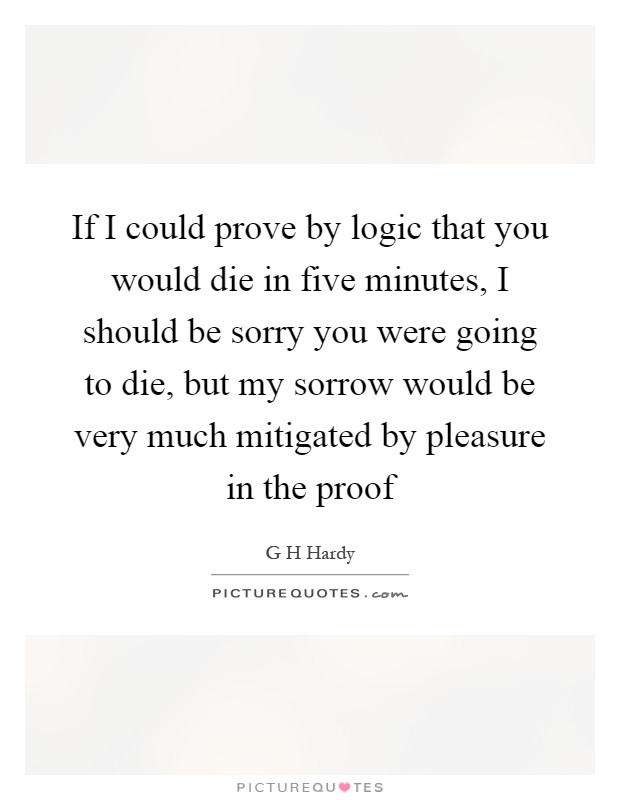 If I could prove by logic that you would die in five minutes, I should be sorry you were going to die, but my sorrow would be very much mitigated by pleasure in the proof Picture Quote #1