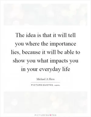 The idea is that it will tell you where the importance lies, because it will be able to show you what impacts you in your everyday life Picture Quote #1