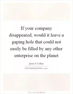 If your company disappeared, would it leave a gaping hole that could not easily be filled by any other enterprise on the planet Picture Quote #1
