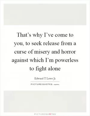 That’s why I’ve come to you, to seek release from a curse of misery and horror against which I’m powerless to fight alone Picture Quote #1