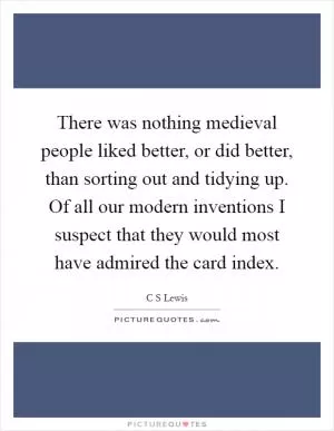 There was nothing medieval people liked better, or did better, than sorting out and tidying up. Of all our modern inventions I suspect that they would most have admired the card index Picture Quote #1