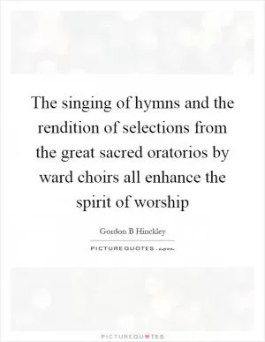 The singing of hymns and the rendition of selections from the great sacred oratorios by ward choirs all enhance the spirit of worship Picture Quote #1