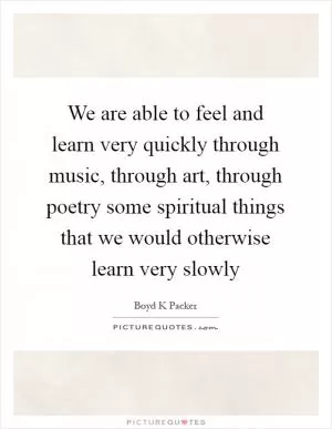 We are able to feel and learn very quickly through music, through art, through poetry some spiritual things that we would otherwise learn very slowly Picture Quote #1