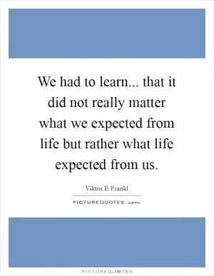 We had to learn... that it did not really matter what we expected from life but rather what life expected from us Picture Quote #1