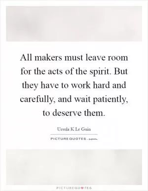 All makers must leave room for the acts of the spirit. But they have to work hard and carefully, and wait patiently, to deserve them Picture Quote #1
