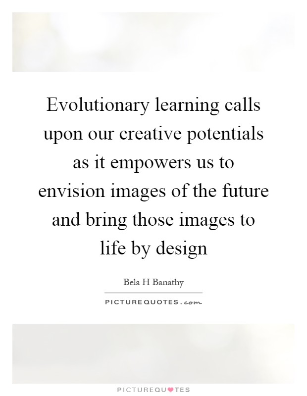 Evolutionary learning calls upon our creative potentials as it empowers us to envision images of the future and bring those images to life by design Picture Quote #1