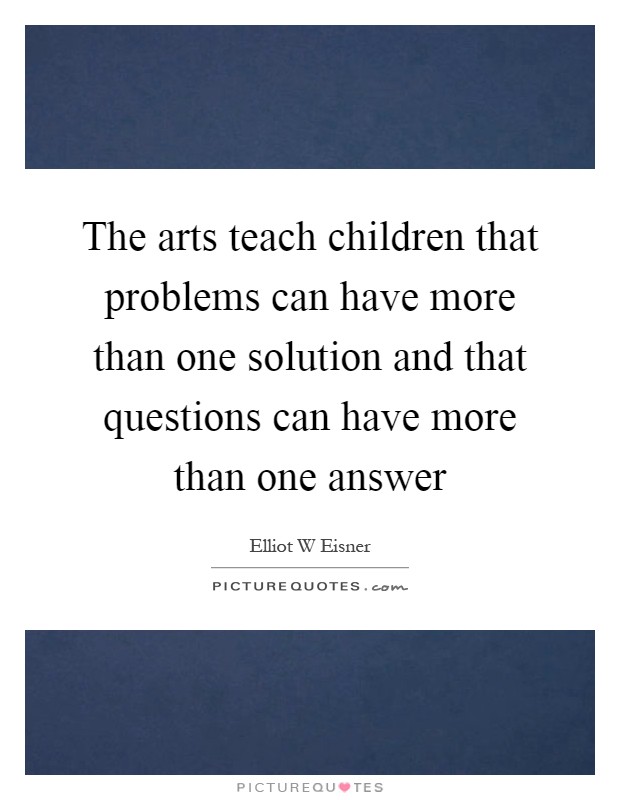 The arts teach children that problems can have more than one solution and that questions can have more than one answer Picture Quote #1