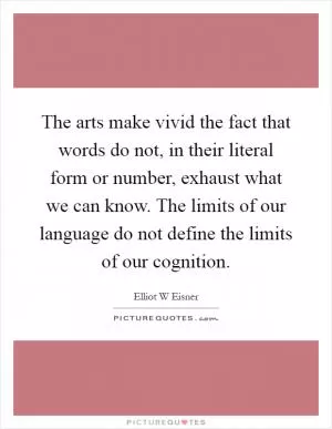 The arts make vivid the fact that words do not, in their literal form or number, exhaust what we can know. The limits of our language do not define the limits of our cognition Picture Quote #1