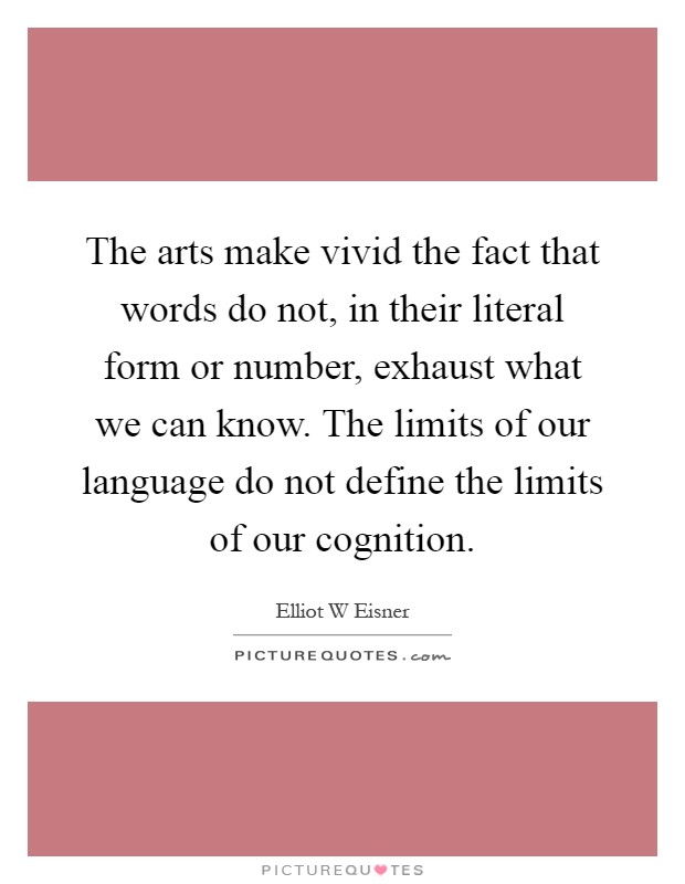 The arts make vivid the fact that words do not, in their literal form or number, exhaust what we can know. The limits of our language do not define the limits of our cognition Picture Quote #1