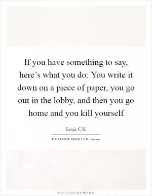 If you have something to say, here’s what you do: You write it down on a piece of paper, you go out in the lobby, and then you go home and you kill yourself Picture Quote #1