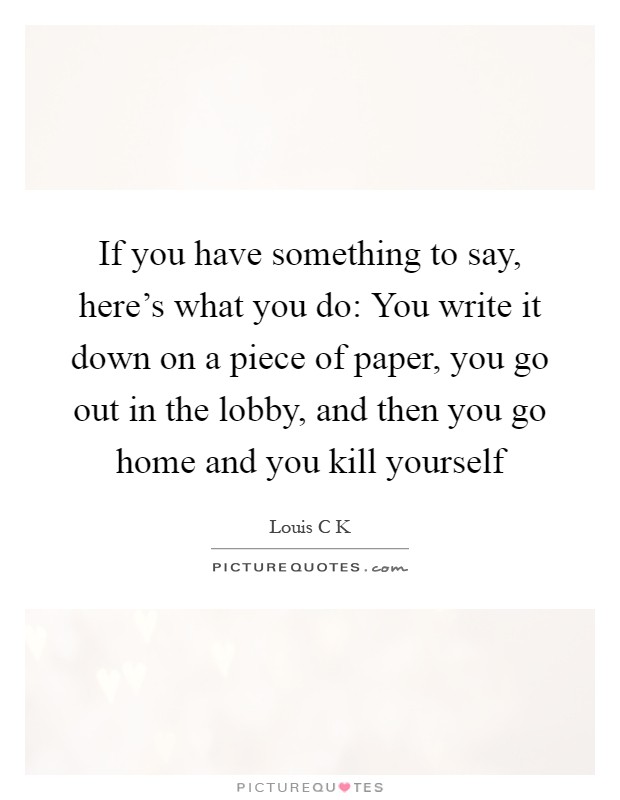If you have something to say, here's what you do: You write it down on a piece of paper, you go out in the lobby, and then you go home and you kill yourself Picture Quote #1