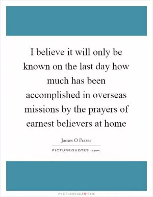 I believe it will only be known on the last day how much has been accomplished in overseas missions by the prayers of earnest believers at home Picture Quote #1