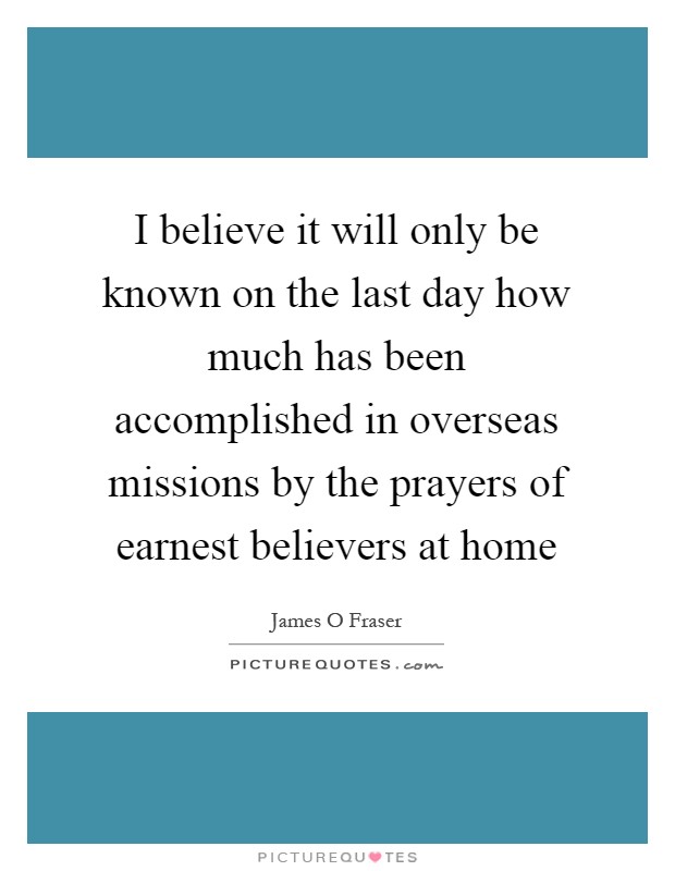I believe it will only be known on the last day how much has been accomplished in overseas missions by the prayers of earnest believers at home Picture Quote #1