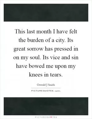 This last month I have felt the burden of a city. Its great sorrow has pressed in on my soul. Its vice and sin have bowed me upon my knees in tears Picture Quote #1