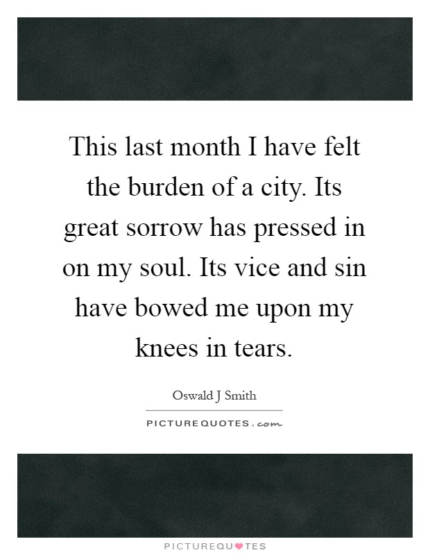 This last month I have felt the burden of a city. Its great sorrow has pressed in on my soul. Its vice and sin have bowed me upon my knees in tears Picture Quote #1