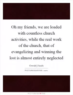Oh my friends, we are loaded with countless church activities, while the real work of the church, that of evangelizing and winning the lost is almost entirely neglected Picture Quote #1