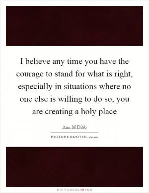 I believe any time you have the courage to stand for what is right, especially in situations where no one else is willing to do so, you are creating a holy place Picture Quote #1