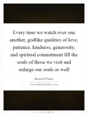 Every time we watch over one another, godlike qualities of love, patience, kindness, generosity, and spiritual commitment fill the souls of those we visit and enlarge our souls as well Picture Quote #1