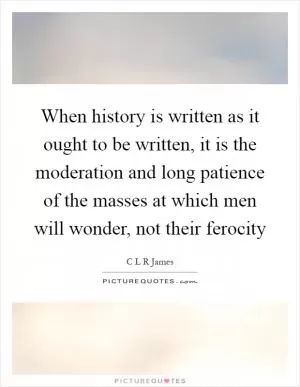 When history is written as it ought to be written, it is the moderation and long patience of the masses at which men will wonder, not their ferocity Picture Quote #1