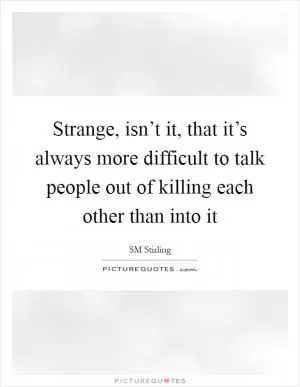 Strange, isn’t it, that it’s always more difficult to talk people out of killing each other than into it Picture Quote #1