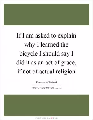 If I am asked to explain why I learned the bicycle I should say I did it as an act of grace, if not of actual religion Picture Quote #1