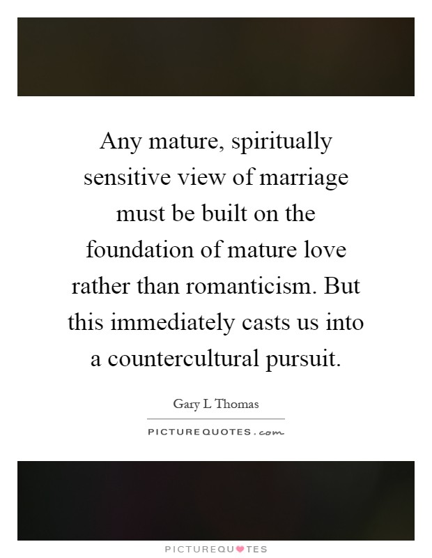 Any mature, spiritually sensitive view of marriage must be built on the foundation of mature love rather than romanticism. But this immediately casts us into a countercultural pursuit Picture Quote #1
