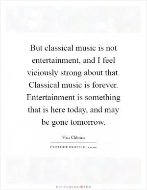 But classical music is not entertainment, and I feel viciously strong about that. Classical music is forever. Entertainment is something that is here today, and may be gone tomorrow Picture Quote #1