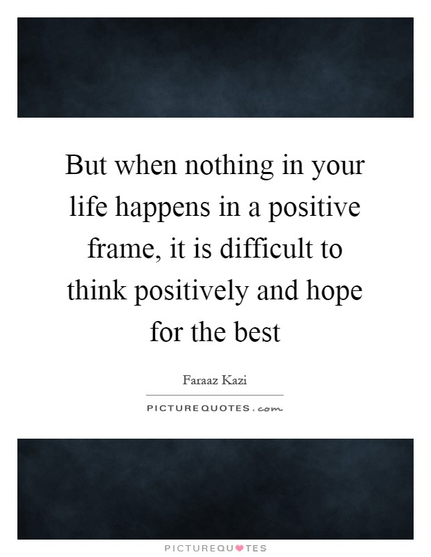 But when nothing in your life happens in a positive frame, it is difficult to think positively and hope for the best Picture Quote #1