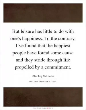 But leisure has little to do with one’s happiness. To the contrary, I’ve found that the happiest people have found some cause and they stride through life propelled by a commitment Picture Quote #1