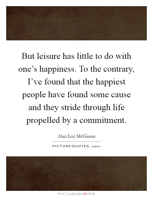 But leisure has little to do with one's happiness. To the contrary, I've found that the happiest people have found some cause and they stride through life propelled by a commitment Picture Quote #1