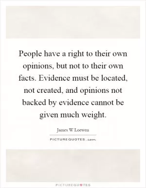 People have a right to their own opinions, but not to their own facts. Evidence must be located, not created, and opinions not backed by evidence cannot be given much weight Picture Quote #1