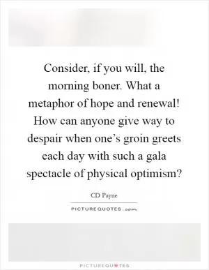 Consider, if you will, the morning boner. What a metaphor of hope and renewal! How can anyone give way to despair when one’s groin greets each day with such a gala spectacle of physical optimism? Picture Quote #1