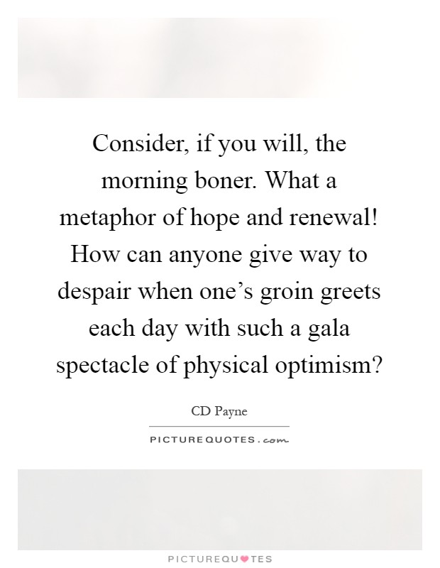 Consider, if you will, the morning boner. What a metaphor of hope and renewal! How can anyone give way to despair when one's groin greets each day with such a gala spectacle of physical optimism? Picture Quote #1