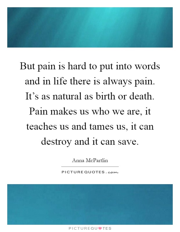 But pain is hard to put into words and in life there is always pain. It's as natural as birth or death. Pain makes us who we are, it teaches us and tames us, it can destroy and it can save Picture Quote #1