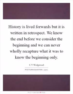 History is lived forwards but it is written in retrospect. We know the end before we consider the beginning and we can never wholly recapture what it was to know the beginning only Picture Quote #1