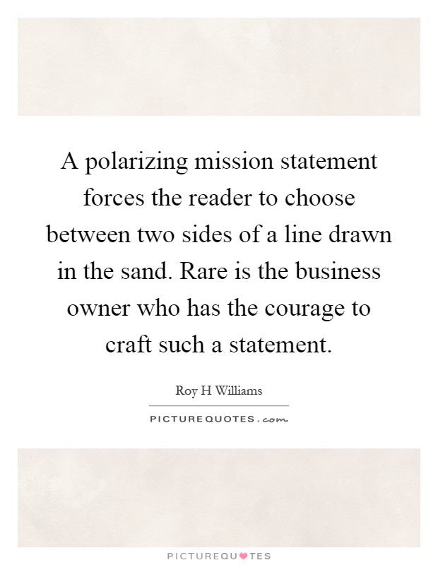 A polarizing mission statement forces the reader to choose between two sides of a line drawn in the sand. Rare is the business owner who has the courage to craft such a statement Picture Quote #1