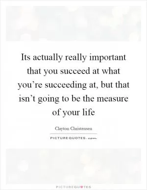 Its actually really important that you succeed at what you’re succeeding at, but that isn’t going to be the measure of your life Picture Quote #1