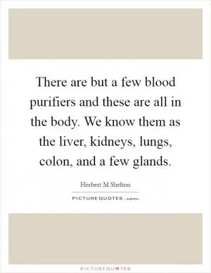 There are but a few blood purifiers and these are all in the body. We know them as the liver, kidneys, lungs, colon, and a few glands Picture Quote #1