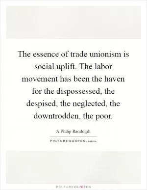 The essence of trade unionism is social uplift. The labor movement has been the haven for the dispossessed, the despised, the neglected, the downtrodden, the poor Picture Quote #1