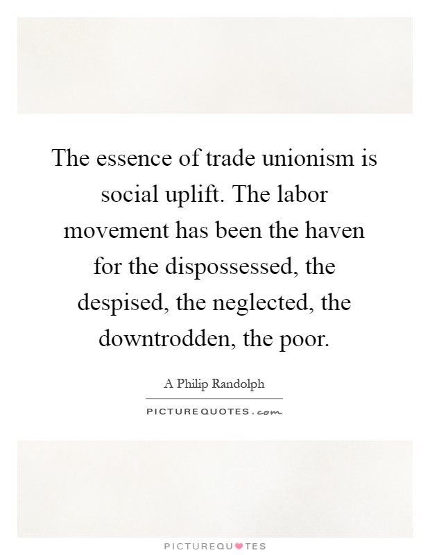 The essence of trade unionism is social uplift. The labor movement has been the haven for the dispossessed, the despised, the neglected, the downtrodden, the poor Picture Quote #1