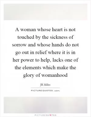 A woman whose heart is not touched by the sickness of sorrow and whose hands do not go out in relief where it is in her power to help, lacks one of the elements which make the glory of womanhood Picture Quote #1