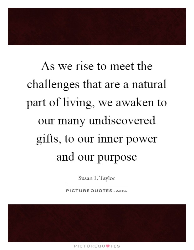 As we rise to meet the challenges that are a natural part of living, we awaken to our many undiscovered gifts, to our inner power and our purpose Picture Quote #1