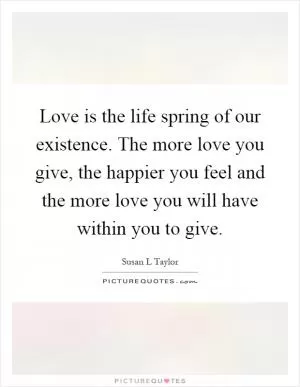 Love is the life spring of our existence. The more love you give, the happier you feel and the more love you will have within you to give Picture Quote #1