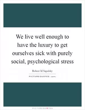 We live well enough to have the luxury to get ourselves sick with purely social, psychological stress Picture Quote #1
