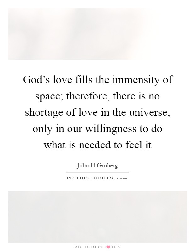 God's love fills the immensity of space; therefore, there is no shortage of love in the universe, only in our willingness to do what is needed to feel it Picture Quote #1