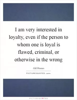 I am very interested in loyalty, even if the person to whom one is loyal is flawed, criminal, or otherwise in the wrong Picture Quote #1