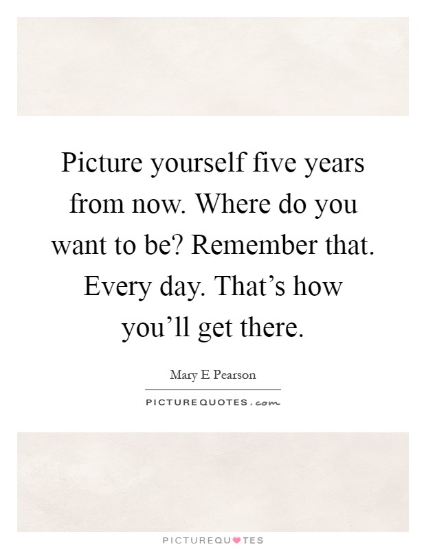 Picture yourself five years from now. Where do you want to be? Remember that. Every day. That's how you'll get there Picture Quote #1