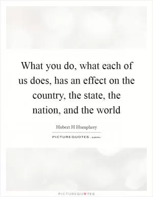 What you do, what each of us does, has an effect on the country, the state, the nation, and the world Picture Quote #1