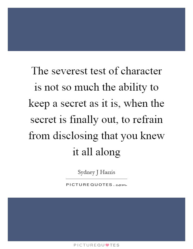 The severest test of character is not so much the ability to keep a secret as it is, when the secret is finally out, to refrain from disclosing that you knew it all along Picture Quote #1